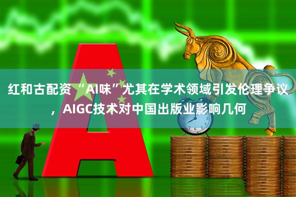 红和古配资 “AI味”尤其在学术领域引发伦理争议，AIGC技术对中国出版业影响几何