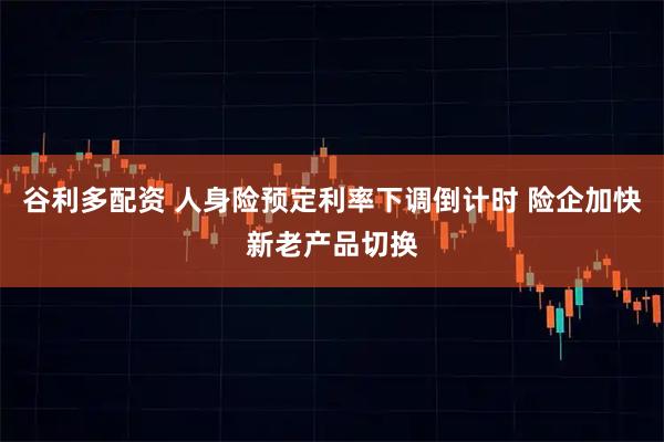 谷利多配资 人身险预定利率下调倒计时 险企加快新老产品切换