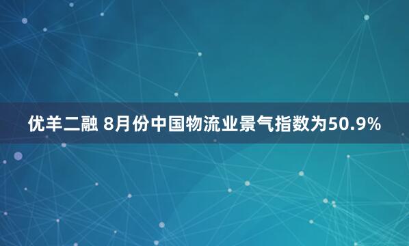 优羊二融 8月份中国物流业景气指数为50.9%