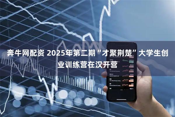 奔牛网配资 2025年第二期“才聚荆楚”大学生创业训练营在汉开营