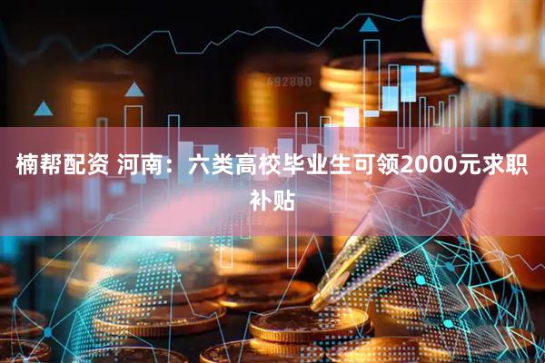 楠帮配资 河南：六类高校毕业生可领2000元求职补贴