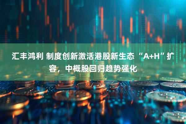 汇丰鸿利 制度创新激活港股新生态 “A+H”扩容，中概股回归趋势强化