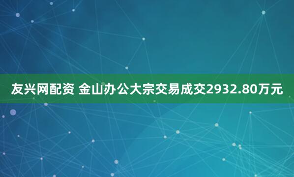 友兴网配资 金山办公大宗交易成交2932.80万元