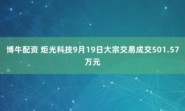博牛配资 炬光科技9月19日大宗交易成交501.57万元