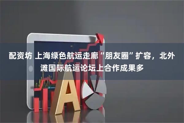 配资坊 上海绿色航运走廊“朋友圈”扩容，北外滩国际航运论坛上合作成果多