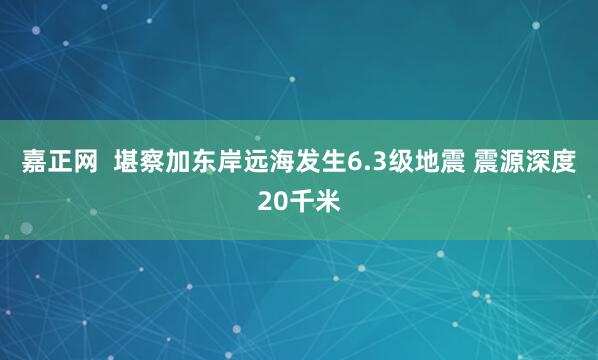 嘉正网  堪察加东岸远海发生6.3级地震 震源深度20千米