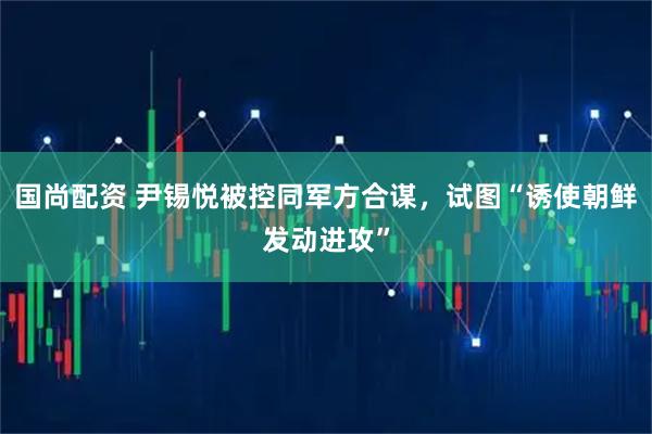 国尚配资 尹锡悦被控同军方合谋，试图“诱使朝鲜发动进攻”