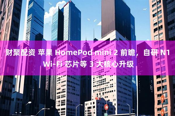 财聚配资 苹果 HomePod mini 2 前瞻，自研 N1 Wi-Fi 芯片等 3 大核心升级