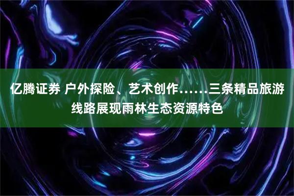 亿腾证券 户外探险、艺术创作……三条精品旅游线路展现雨林生态资源特色