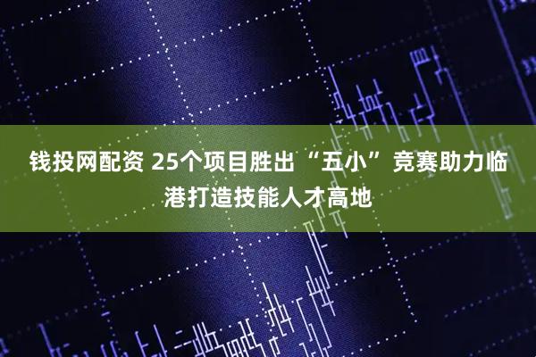 钱投网配资 25个项目胜出 “五小” 竞赛助力临港打造技能人才高地