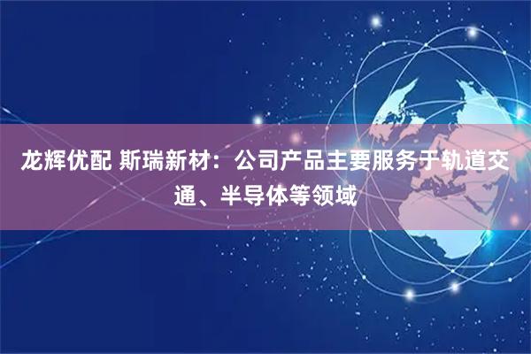 龙辉优配 斯瑞新材：公司产品主要服务于轨道交通、半导体等领域