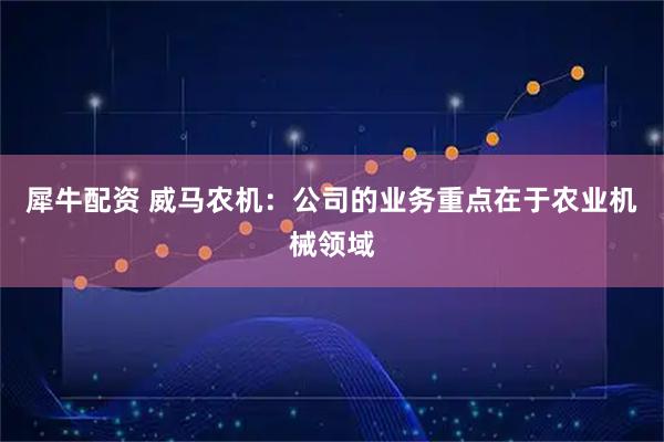 犀牛配资 威马农机：公司的业务重点在于农业机械领域