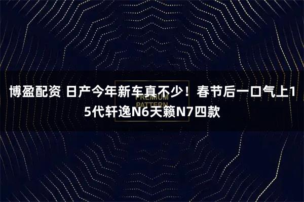 博盈配资 日产今年新车真不少！春节后一口气上15代轩逸N6天籁N7四款