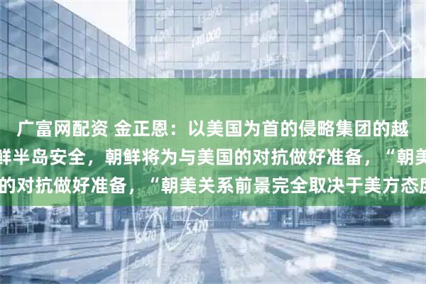 广富网配资 金正恩：以美国为首的侵略集团的越界军事活动严重威胁朝鲜半岛安全，朝鲜将为与美国的对抗做好准备，“朝美关系前景完全取决于美方态度”