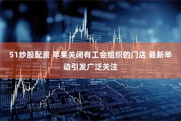 51炒股配资 苹果关闭有工会组织的门店 最新举动引发广泛关注