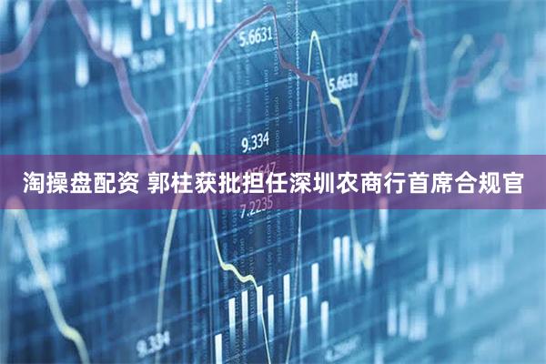 淘操盘配资 郭柱获批担任深圳农商行首席合规官