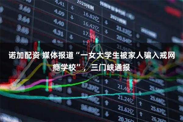 诺加配资 媒体报道“一女大学生被家人骗入戒网瘾学校”,三门峡通报