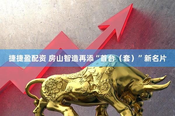 捷捷盈配资 房山智造再添“首台（套）”新名片