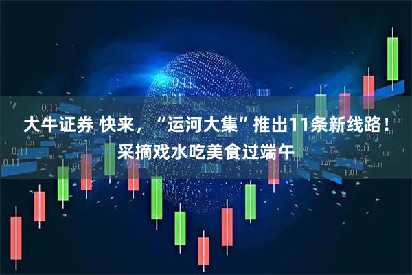 大牛证券 快来,“运河大集”推出11条新线路!采摘戏水吃美食过端午